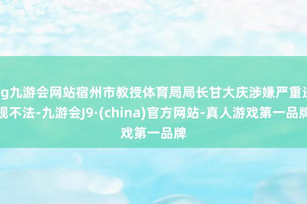 ag九游会网站宿州市教授体育局局长甘大庆涉嫌严重违规不法-九游会J9·(china)官方网站-真人游戏第一品牌