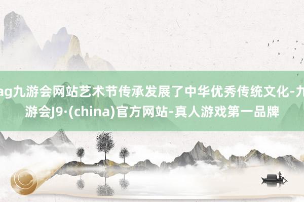 ag九游会网站艺术节传承发展了中华优秀传统文化-九游会J9·(china)官方网站-真人游戏第一品牌