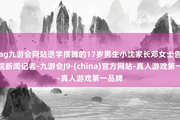 ag九游会网站退学摆摊的17岁男生小沈家长邓女士告诉大皖新闻记者-九游会J9·(china)官方网站-真人游戏第一品牌