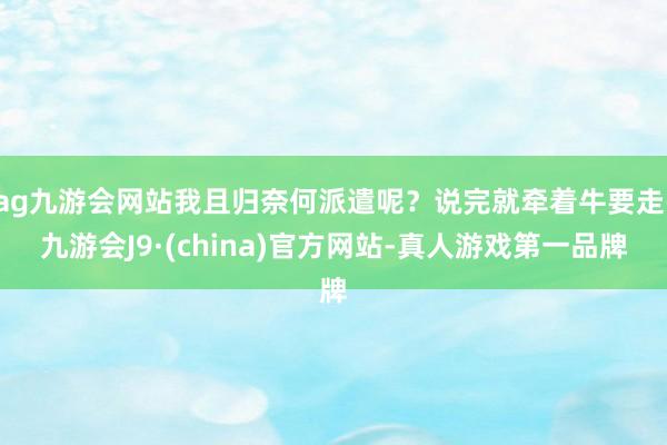 ag九游会网站我且归奈何派遣呢？说完就牵着牛要走-九游会J9·(china)官方网站-真人游戏第一品牌