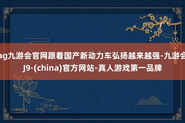 ag九游会官网跟着国产新动力车弘扬越来越强-九游会J9·(china)官方网站-真人游戏第一品牌