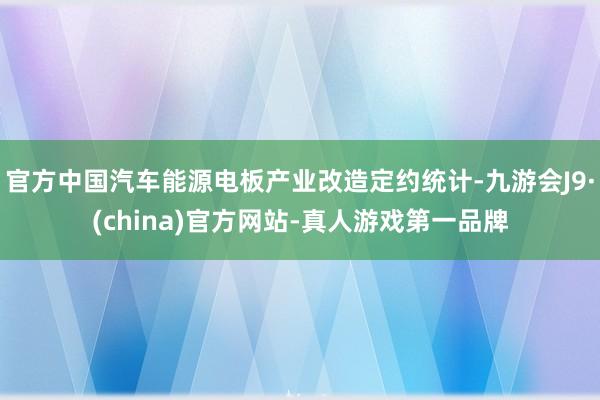 官方中国汽车能源电板产业改造定约统计-九游会J9·(china)官方网站-真人游戏第一品牌