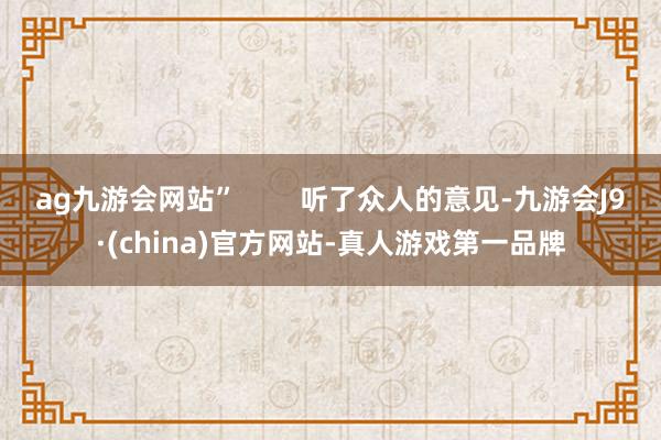 ag九游会网站”        听了众人的意见-九游会J9·(china)官方网站-真人游戏第一品牌