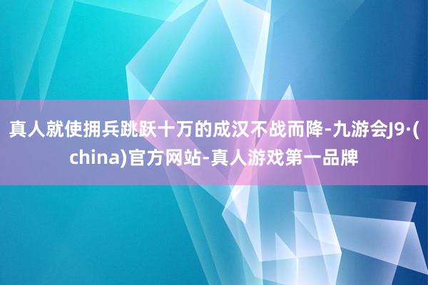 真人就使拥兵跳跃十万的成汉不战而降-九游会J9·(china)官方网站-真人游戏第一品牌