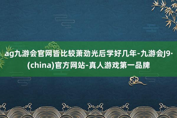 ag九游会官网皆比较萧劲光后学好几年-九游会J9·(china)官方网站-真人游戏第一品牌