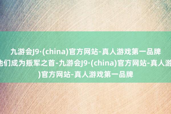 九游会J9·(china)官方网站-真人游戏第一品牌并“迫使”他们成为叛军之首-九游会J9·(china)官方网站-真人游戏第一品牌