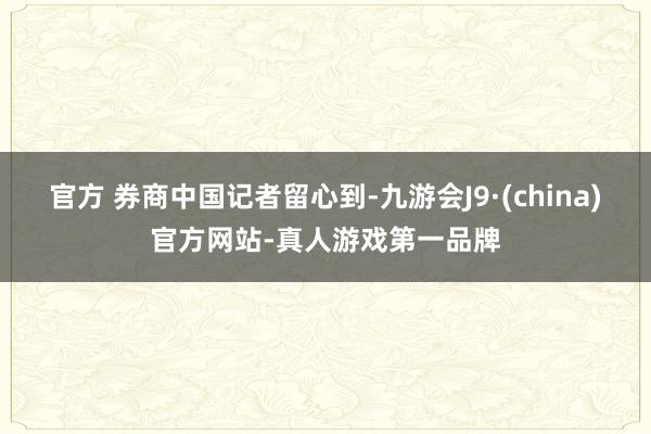 官方 　　券商中国记者留心到-九游会J9·(china)官方网站-真人游戏第一品牌