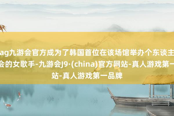 ag九游会官方成为了韩国首位在该场馆举办个东谈主演唱会的女歌手-九游会J9·(china)官方网站-真人游戏第一品牌