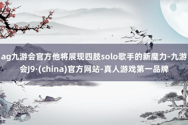 ag九游会官方他将展现四肢solo歌手的新魔力-九游会J9·(china)官方网站-真人游戏第一品牌