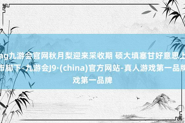 ag九游会官网秋月梨迎来采收期 硕大填塞甘好意思上市脚下-九游会J9·(china)官方网站-真人游戏第一品牌