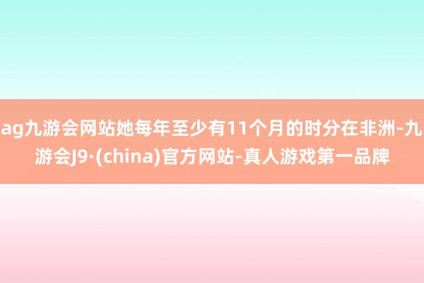 ag九游会网站她每年至少有11个月的时分在非洲-九游会J9·(china)官方网站-真人游戏第一品牌