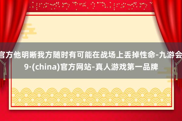 官方他明晰我方随时有可能在战场上丢掉性命-九游会J9·(china)官方网站-真人游戏第一品牌