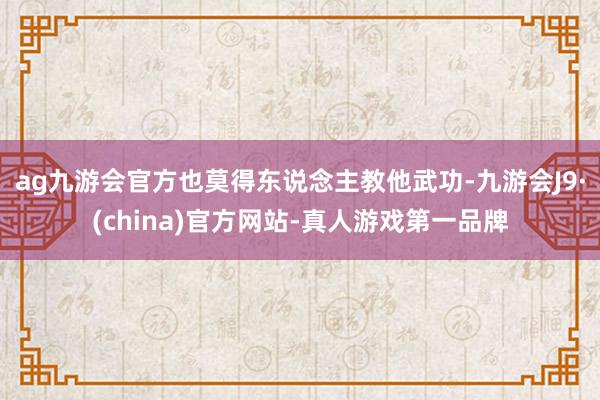 ag九游会官方也莫得东说念主教他武功-九游会J9·(china)官方网站-真人游戏第一品牌