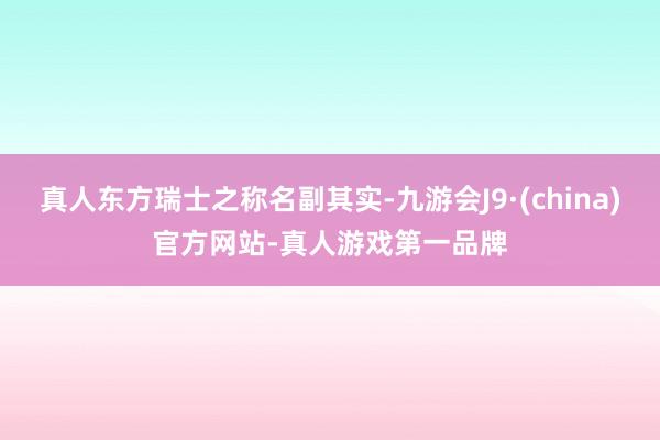 真人东方瑞士之称名副其实-九游会J9·(china)官方网站-真人游戏第一品牌