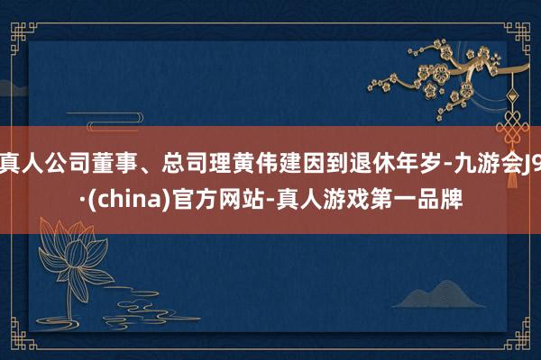 真人公司董事、总司理黄伟建因到退休年岁-九游会J9·(china)官方网站-真人游戏第一品牌