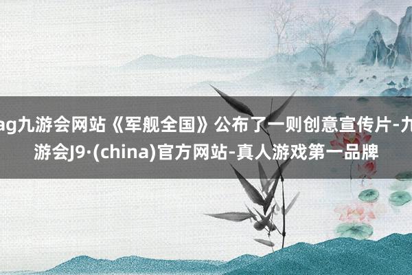 ag九游会网站《军舰全国》公布了一则创意宣传片-九游会J9·(china)官方网站-真人游戏第一品牌