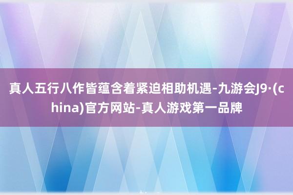 真人五行八作皆蕴含着紧迫相助机遇-九游会J9·(china)官方网站-真人游戏第一品牌