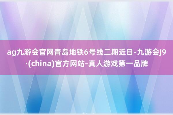 ag九游会官网　　青岛地铁6号线二期　　近日-九游会J9·(china)官方网站-真人游戏第一品牌