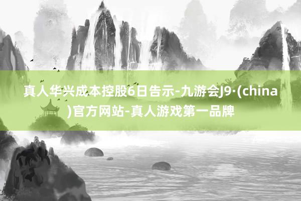 真人　　华兴成本控股6日告示-九游会J9·(china)官方网站-真人游戏第一品牌