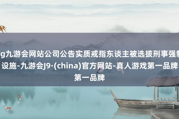 ag九游会网站公司公告实质戒指东谈主被选拔刑事强制设施-九游会J9·(china)官方网站-真人游戏第一品牌