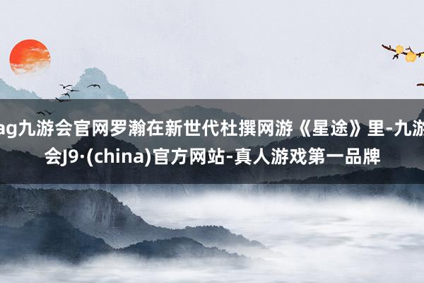 ag九游会官网罗瀚在新世代杜撰网游《星途》里-九游会J9·(china)官方网站-真人游戏第一品牌