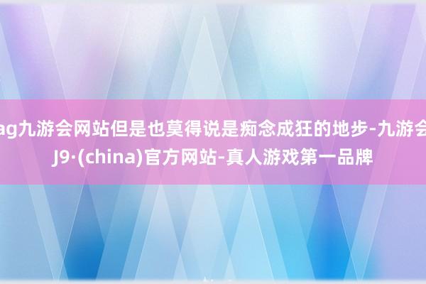 ag九游会网站但是也莫得说是痴念成狂的地步-九游会J9·(china)官方网站-真人游戏第一品牌