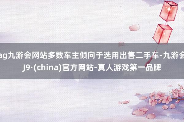 ag九游会网站多数车主倾向于选用出售二手车-九游会J9·(china)官方网站-真人游戏第一品牌