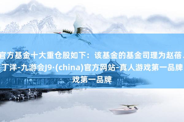 官方基金十大重仓股如下：该基金的基金司理为赵蓓、丁洋-九游会J9·(china)官方网站-真人游戏第一品牌