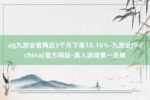 ag九游会官网近3个月下落10.16%-九游会J9·(china)官方网站-真人游戏第一品牌