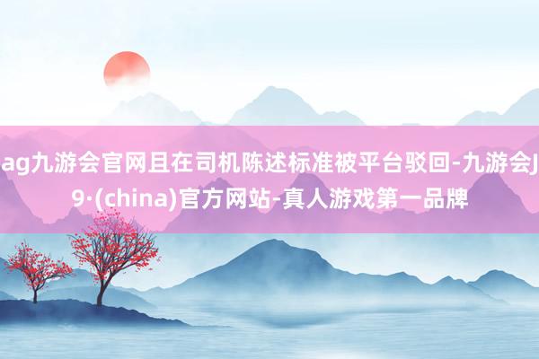 ag九游会官网且在司机陈述标准被平台驳回-九游会J9·(china)官方网站-真人游戏第一品牌