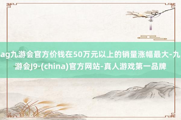 ag九游会官方价钱在50万元以上的销量涨幅最大-九游会J9·(china)官方网站-真人游戏第一品牌