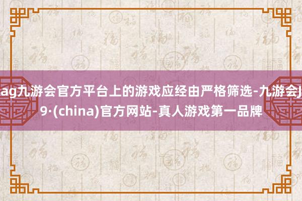 ag九游会官方平台上的游戏应经由严格筛选-九游会J9·(china)官方网站-真人游戏第一品牌