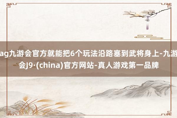 ag九游会官方就能把6个玩法沿路塞到武将身上-九游会J9·(china)官方网站-真人游戏第一品牌