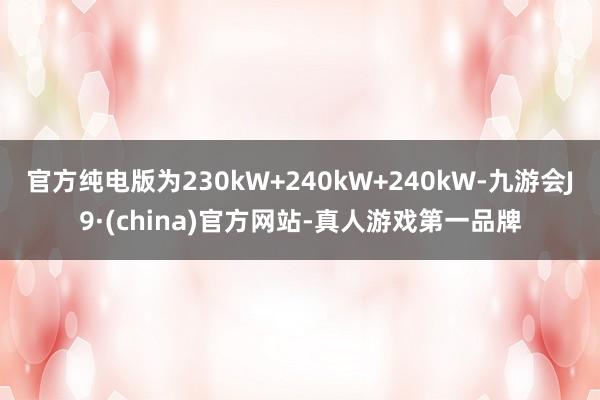 官方纯电版为230kW+240kW+240kW-九游会J9·(china)官方网站-真人游戏第一品牌