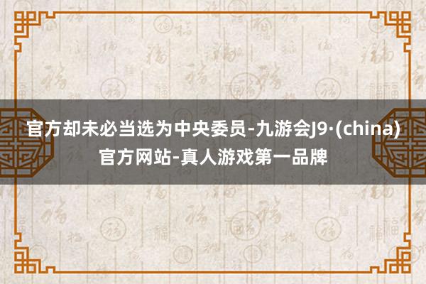 官方却未必当选为中央委员-九游会J9·(china)官方网站-真人游戏第一品牌