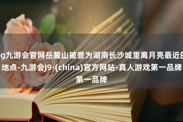 ag九游会官网岳麓山被誉为湖南长沙城里离月亮最近的地点-九游会J9·(china)官方网站-真人游戏第一品牌