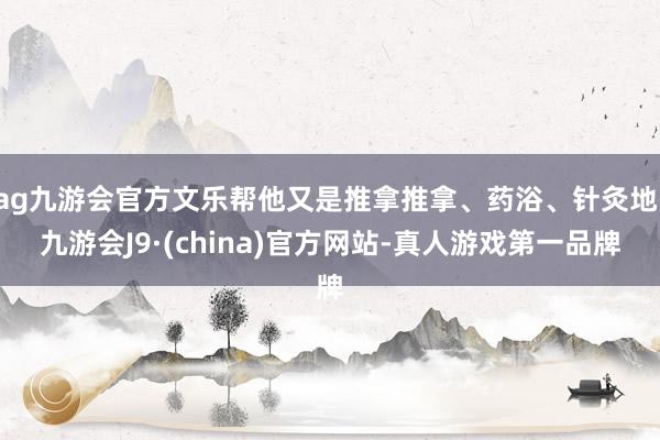 ag九游会官方文乐帮他又是推拿推拿、药浴、针灸地-九游会J9·(china)官方网站-真人游戏第一品牌