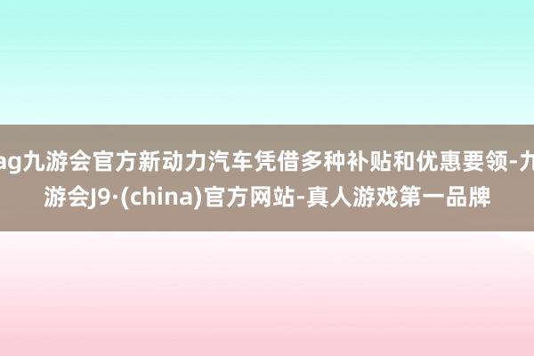 ag九游会官方新动力汽车凭借多种补贴和优惠要领-九游会J9·(china)官方网站-真人游戏第一品牌