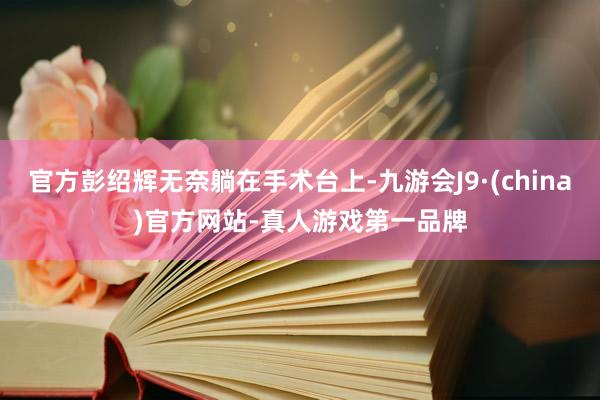 官方彭绍辉无奈躺在手术台上-九游会J9·(china)官方网站-真人游戏第一品牌