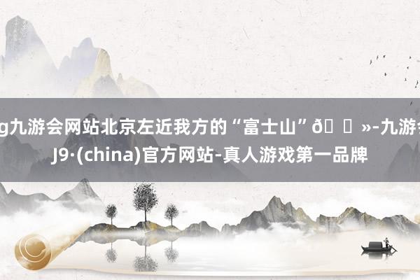 ag九游会网站北京左近我方的“富士山”🗻-九游会J9·(china)官方网站-真人游戏第一品牌