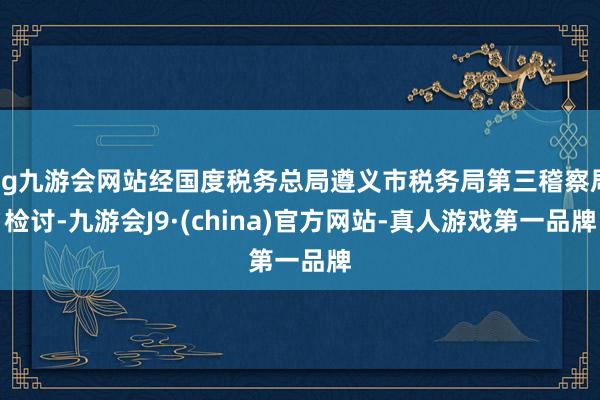 ag九游会网站经国度税务总局遵义市税务局第三稽察局检讨-九游会J9·(china)官方网站-真人游戏第一品牌