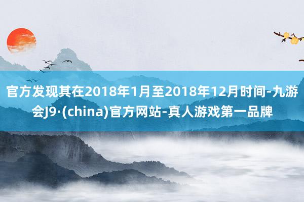 官方发现其在2018年1月至2018年12月时间-九游会J9·(china)官方网站-真人游戏第一品牌