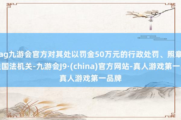 ag九游会官方对其处以罚金50万元的行政处罚、照章移送国法机关-九游会J9·(china)官方网站-真人游戏第一品牌