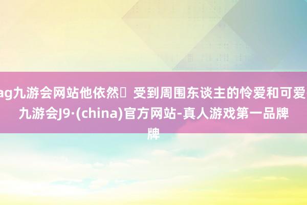 ag九游会网站他依然‬受到周围东谈主的怜爱和可爱-九游会J9·(china)官方网站-真人游戏第一品牌