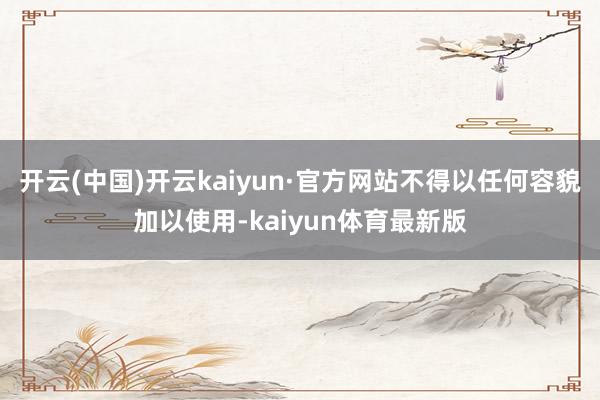 开云(中国)开云kaiyun·官方网站不得以任何容貌加以使用-kaiyun体育最新版