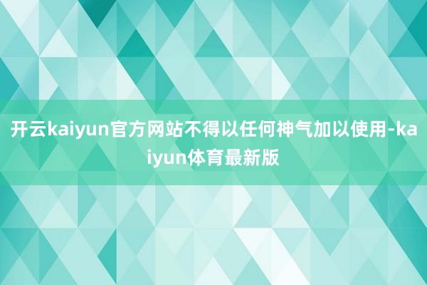 开云kaiyun官方网站不得以任何神气加以使用-kaiyun体育最新版