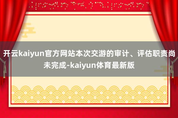 开云kaiyun官方网站本次交游的审计、评估职责尚未完成-kaiyun体育最新版