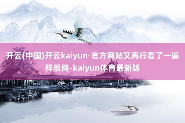 开云(中国)开云kaiyun·官方网站又再行看了一遍样板间-kaiyun体育最新版