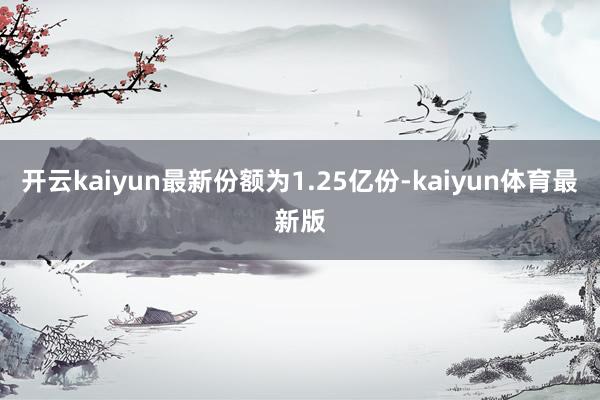 开云kaiyun最新份额为1.25亿份-kaiyun体育最新版