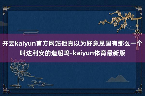 开云kaiyun官方网站他真以为好意思国有那么一个叫达利安的造船坞-kaiyun体育最新版